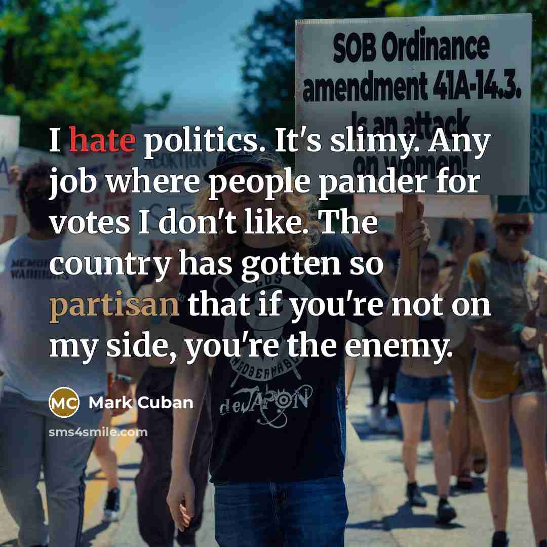“I hate politics. It's slimy. Any job where people pander for votes I don't like. The country has gotten so partisan that if you're not on my side, you're the enemy.” quote by Mark Cuban