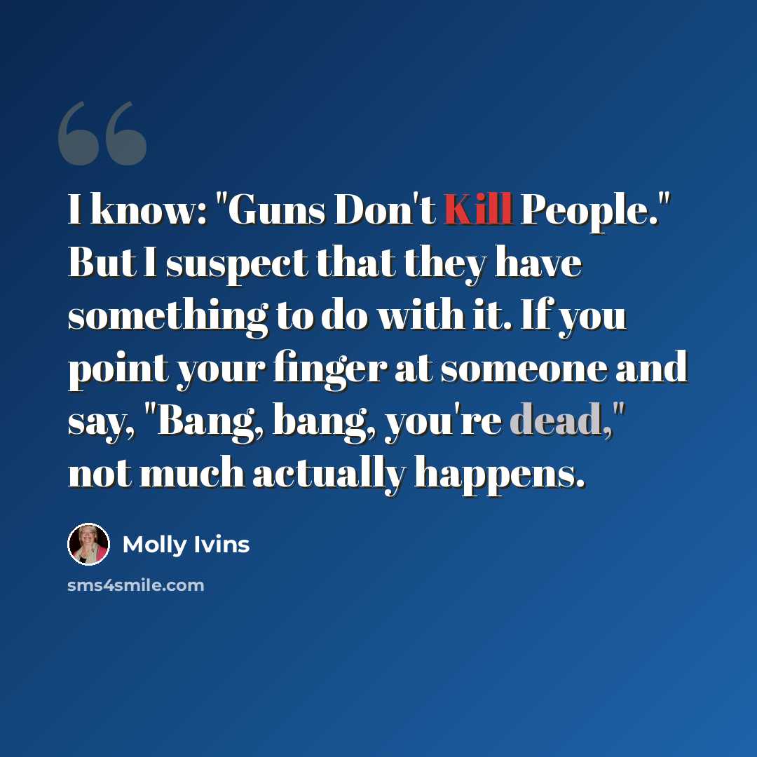 “I know: "Guns Don't Kill People." But I suspect that they have something to do with it. If you point your finger at someone and say, "Bang, bang, you're dead," not much actually happens.” quote by Molly Ivins