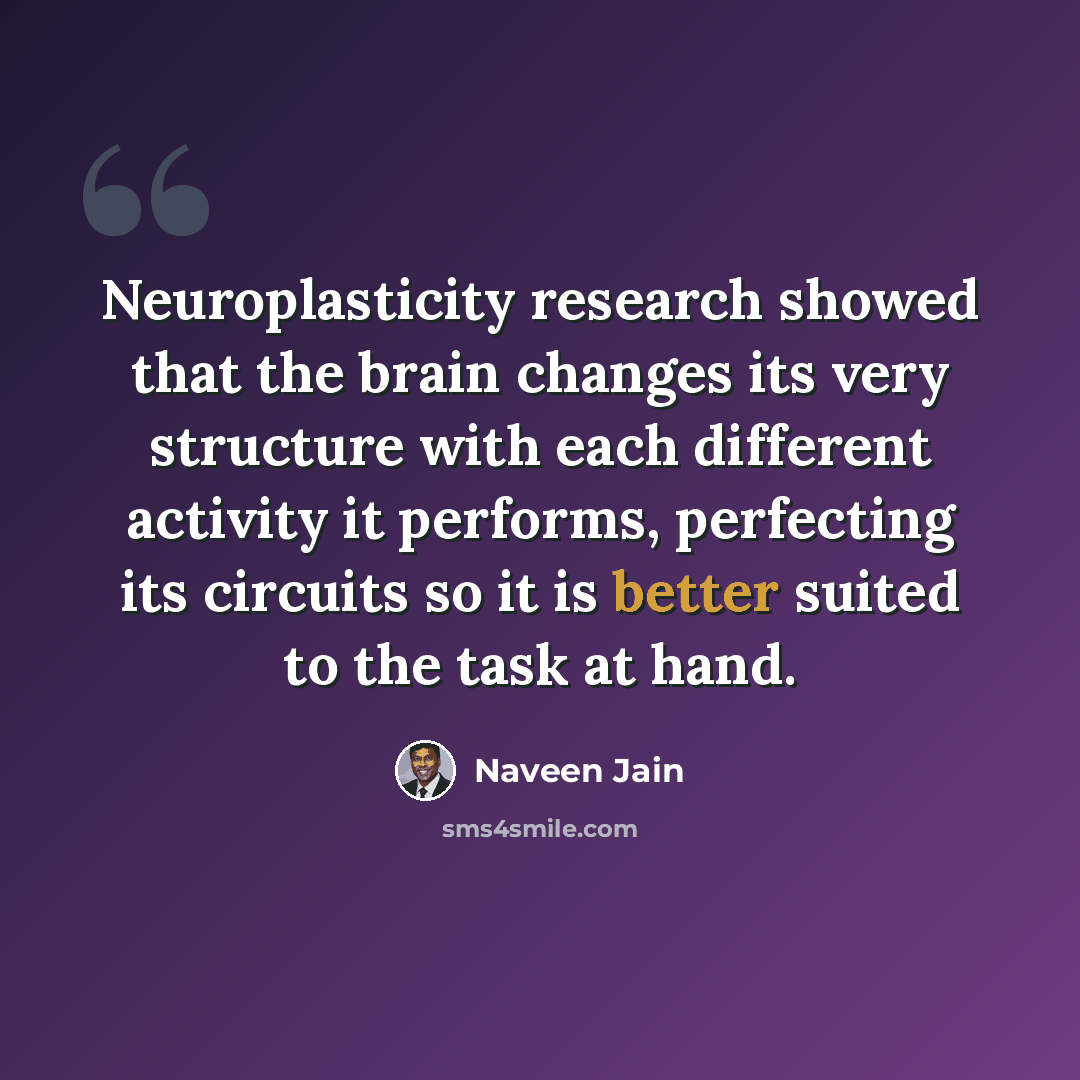 “Neuroplasticity research showed that the brain changes its very structure with each different activity it performs, perfecting its circuits so it is better suited to the task at hand.” quote by Naveen Jain