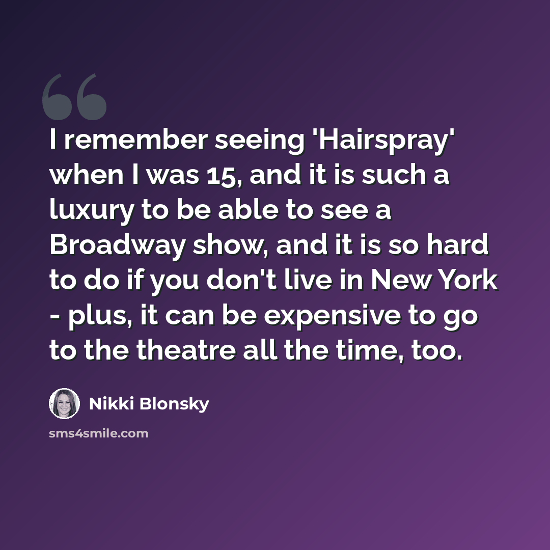 “I remember seeing 'Hairspray' when I was 15, and it is such a luxury to be able to see a Broadway show, and it is so hard to do if you don't live in New York - plus, it can be expensive to go to the theatre all the time, too.” quote by Nikki Blonsky