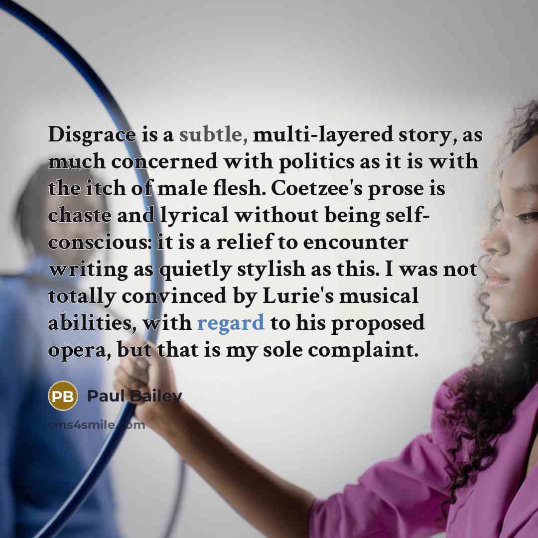 “Disgrace is a subtle, multi-layered story, as much concerned with politics as it is with the itch of male flesh. Coetzee's prose is chaste and lyrical without being self- conscious: it is a relief to encounter writing as quietly stylish as this. I was not totally convinced by Lurie's musical…” quote by Paul Bailey