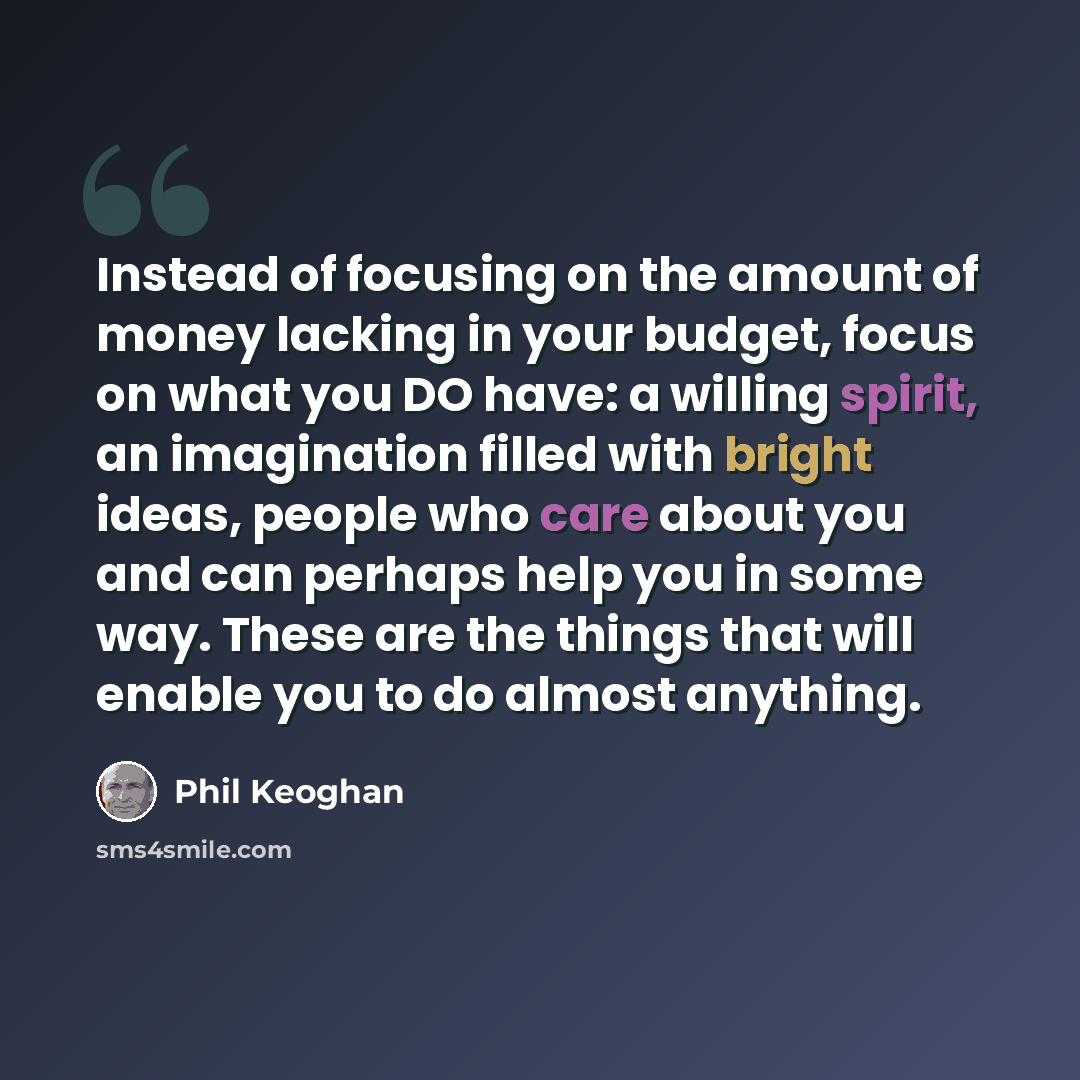 “Instead of focusing on the amount of money lacking in your budget, focus on what you DO have: a willing spirit, an imagination filled with bright ideas, people who care about you and can perhaps help you in some way. These are the things that will enable you to do almost anything.” quote by Phil Keoghan