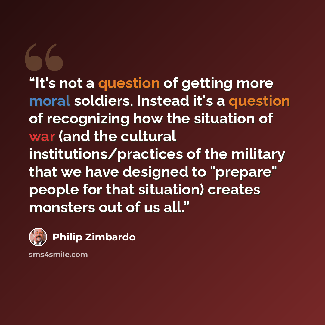 “It's not a question of getting more moral soldiers. Instead it's a question of recognizing how the situation of war (and the cultural institutions/practices of the military that we have designed to "prepare" people for that situation) creates monsters out of us all.” quote by Philip Zimbardo