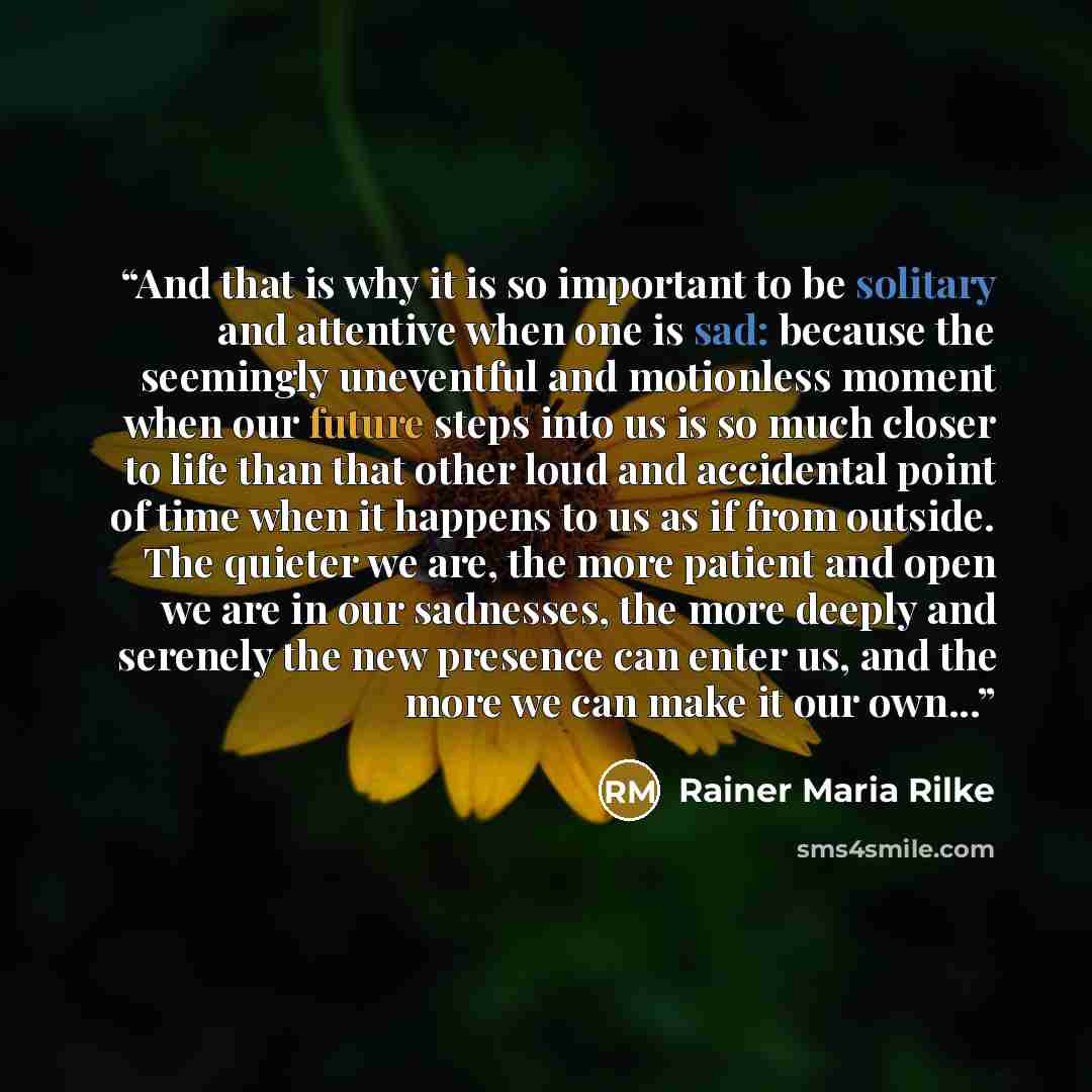“And that is why it is so important to be solitary and attentive when one is sad: because the seemingly uneventful and motionless moment when our future steps into us is so much closer to life than that other loud and accidental point of time when it happens to us as if from outside. The quieter we…” quote by Rainer Maria Rilke