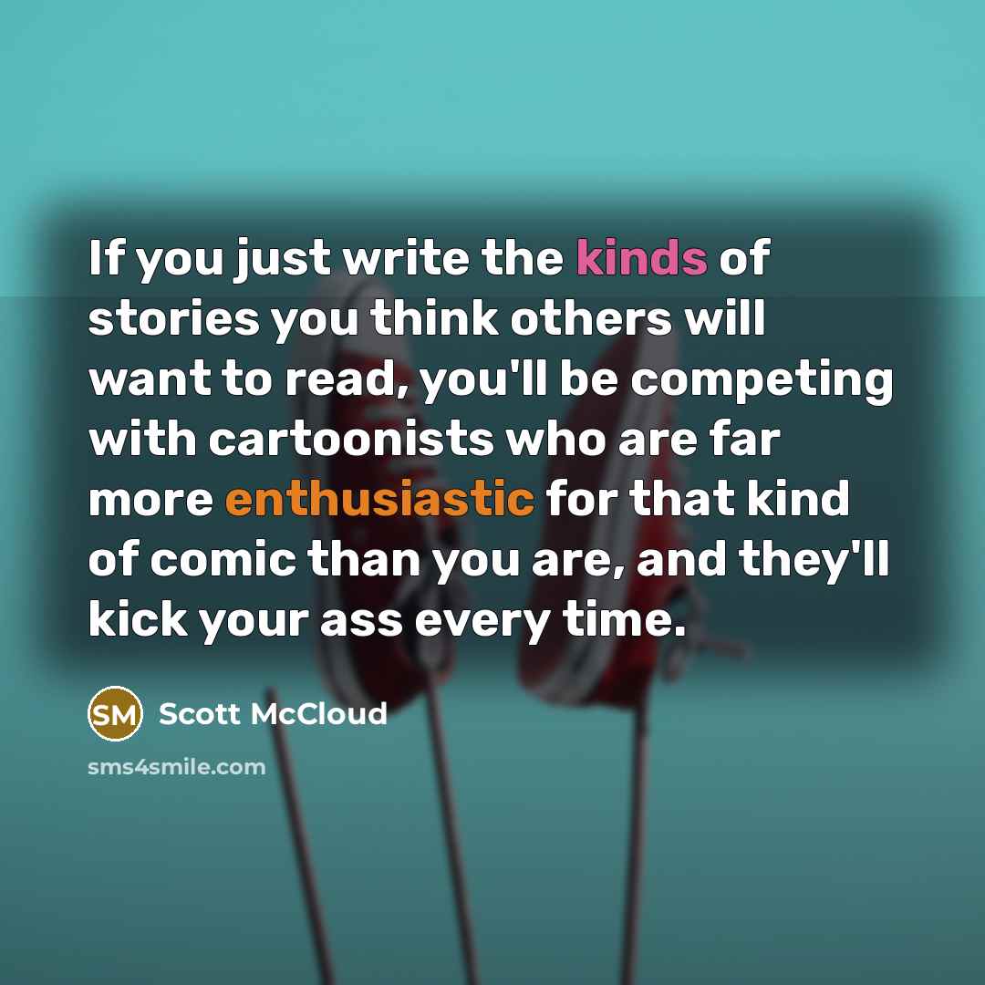 “If you just write the kinds of stories you think others will want to read, you'll be competing with cartoonists who are far more enthusiastic for that kind of comic than you are, and they'll kick your ass every time.” quote by Scott McCloud