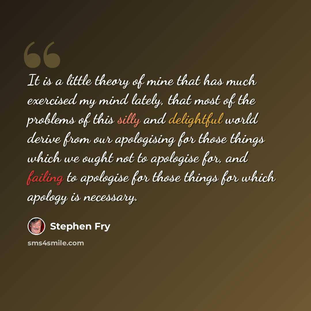 “It is a little theory of mine that has much exercised my mind lately, that most of the problems of this silly and delightful world derive from our apologising for those things which we ought not to apologise for, and failing to apologise for those things for which apology is necessary.” quote by Stephen Fry