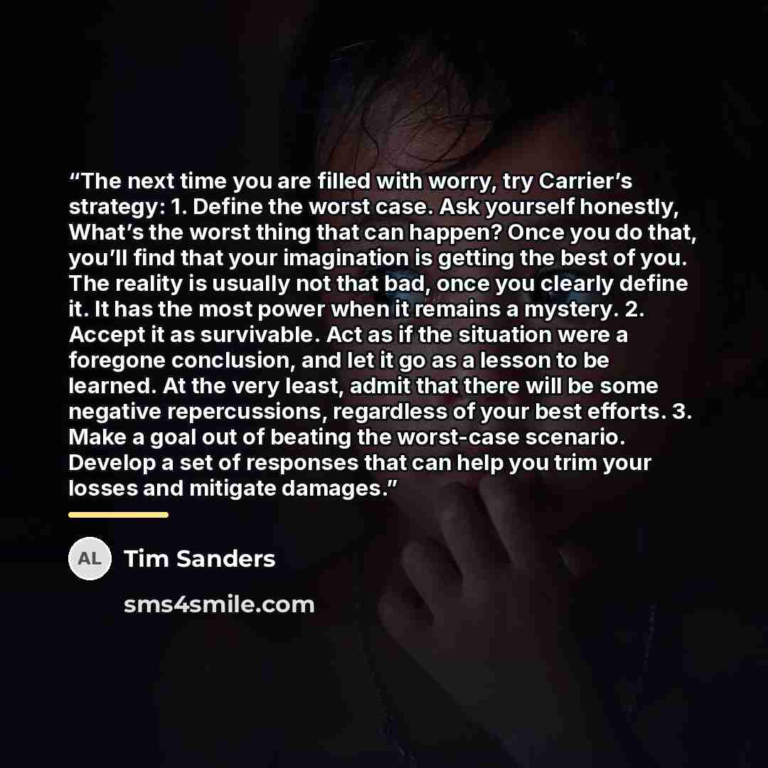 “The next time you are filled with worry, try Carrier’s strategy: 1. Define the worst case. Ask yourself honestly, What’s the worst thing that can happen? Once you do that, you’ll find that your imagination is getting the best of you. The reality is usually not that bad, once you clearly define it…” quote by Tim Sanders