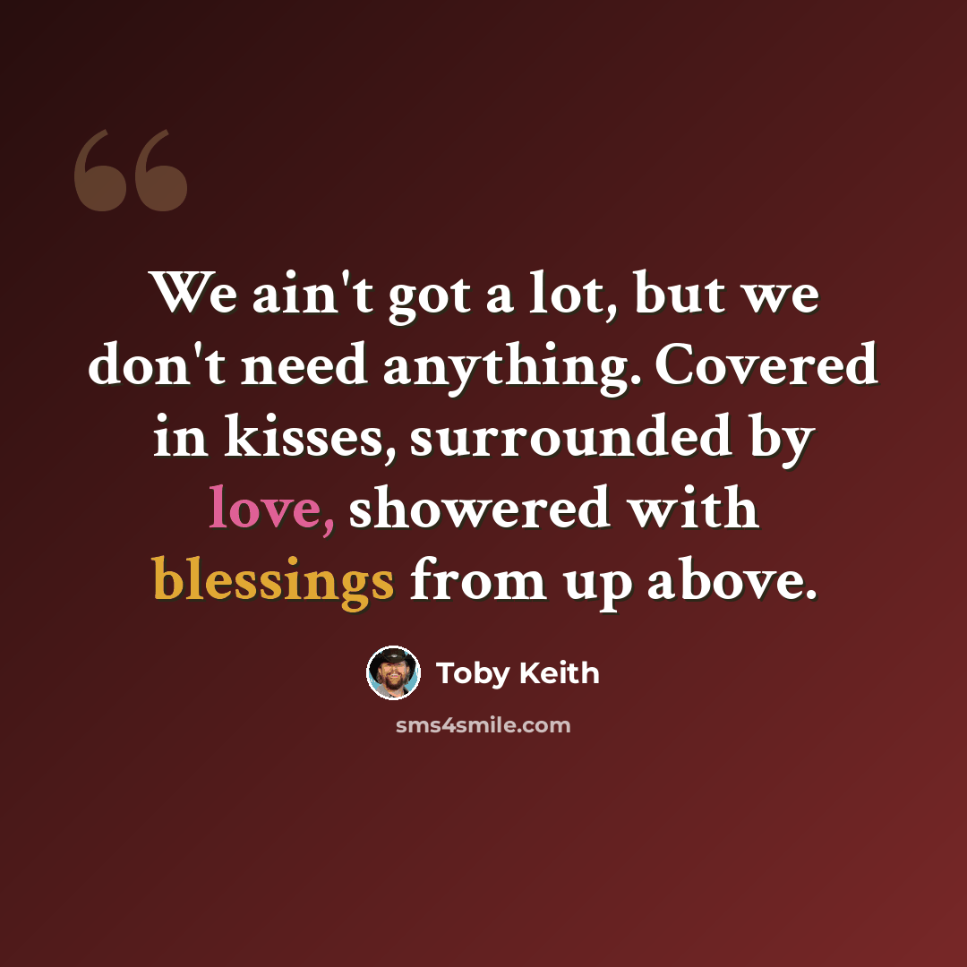 “We ain't got a lot, but we don't need anything. Covered in kisses, surrounded by love, showered with blessings from up above.” quote by Toby Keith