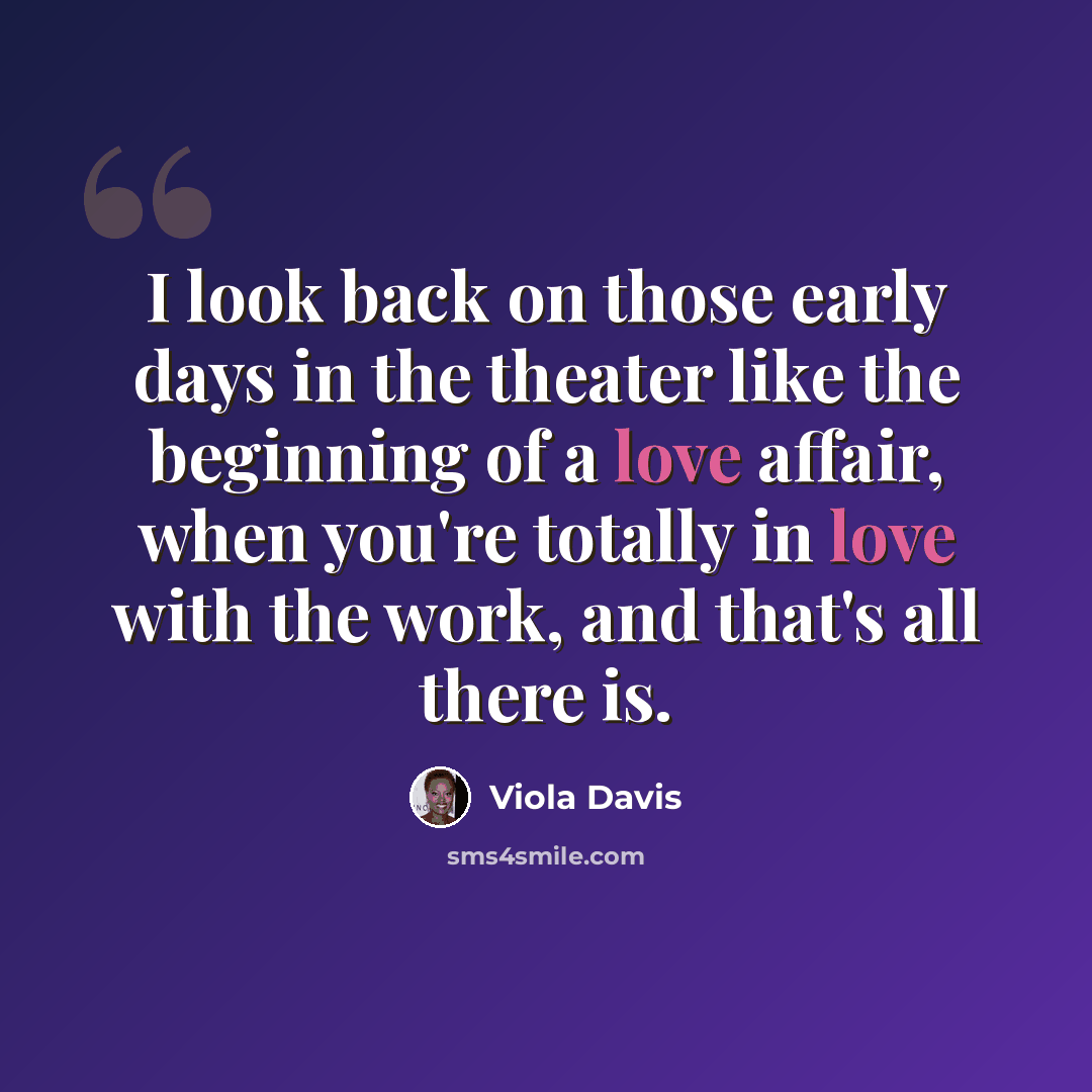 “I look back on those early days in the theater like the beginning of a love affair, when you're totally in love with the work, and that's all there is.” quote by Viola Davis