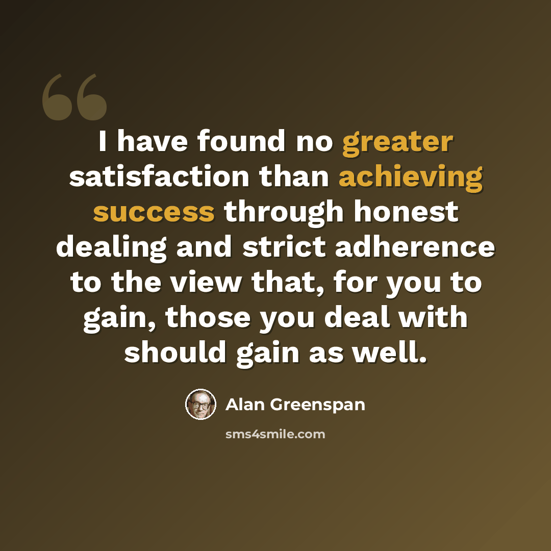“I have found no greater satisfaction than achieving success through honest dealing and strict adherence to the view that, for you to gain, those you deal with should gain as well.” quote by Alan Greenspan