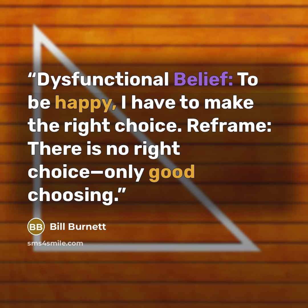 “Dysfunctional Belief: To be happy, I have to make the right choice. Reframe: There is no right choice—only good choosing.” quote by Bill Burnett
