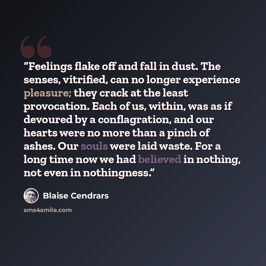 “Feelings flake off and fall in dust. The senses, vitrified, can no longer experience pleasure; they crack at the least provocation. Each of us, within, was as if devoured by a conflagration, and our hearts were no more than a pinch of ashes. Our souls were laid waste. For a long time now we had…” quote by Blaise Cendrars