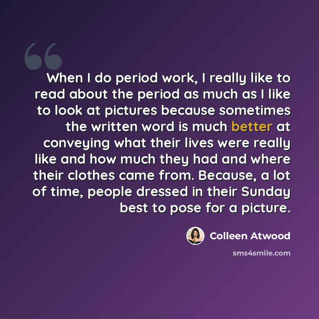 “When I do period work, I really like to read about the period as much as I like to look at pictures because sometimes the written word is much better at conveying what their lives were really like and how much they had and where their clothes came from. Because, a lot of time, people dressed in…” quote by Colleen Atwood