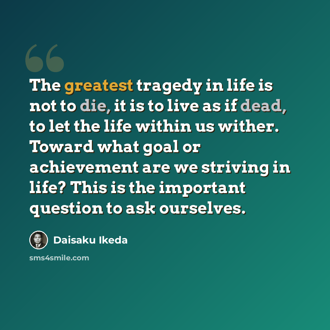 “The greatest tragedy in life is not to die, it is to live as if dead, to let the life within us wither. Toward what goal or achievement are we striving in life? This is the important question to ask ourselves.” quote by Daisaku Ikeda