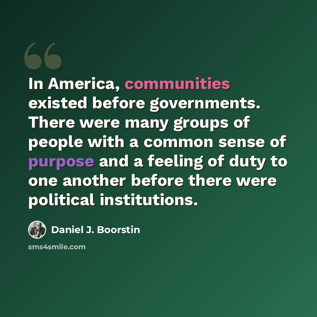 “In America, communities existed before governments. There were many groups of people with a common sense of purpose and a feeling of duty to one another before there were political institutions.” quote by Daniel J. Boorstin