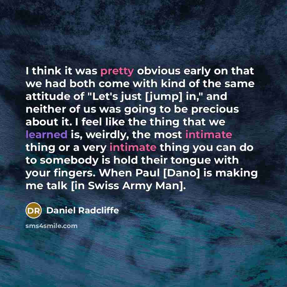 “I think it was pretty obvious early on that we had both come with kind of the same attitude of "Let's just [jump] in," and neither of us was going to be precious about it. I feel like the thing that we learned is, weirdly, the most intimate thing or a very intimate thing you can do to somebody is…” quote by Daniel Radcliffe