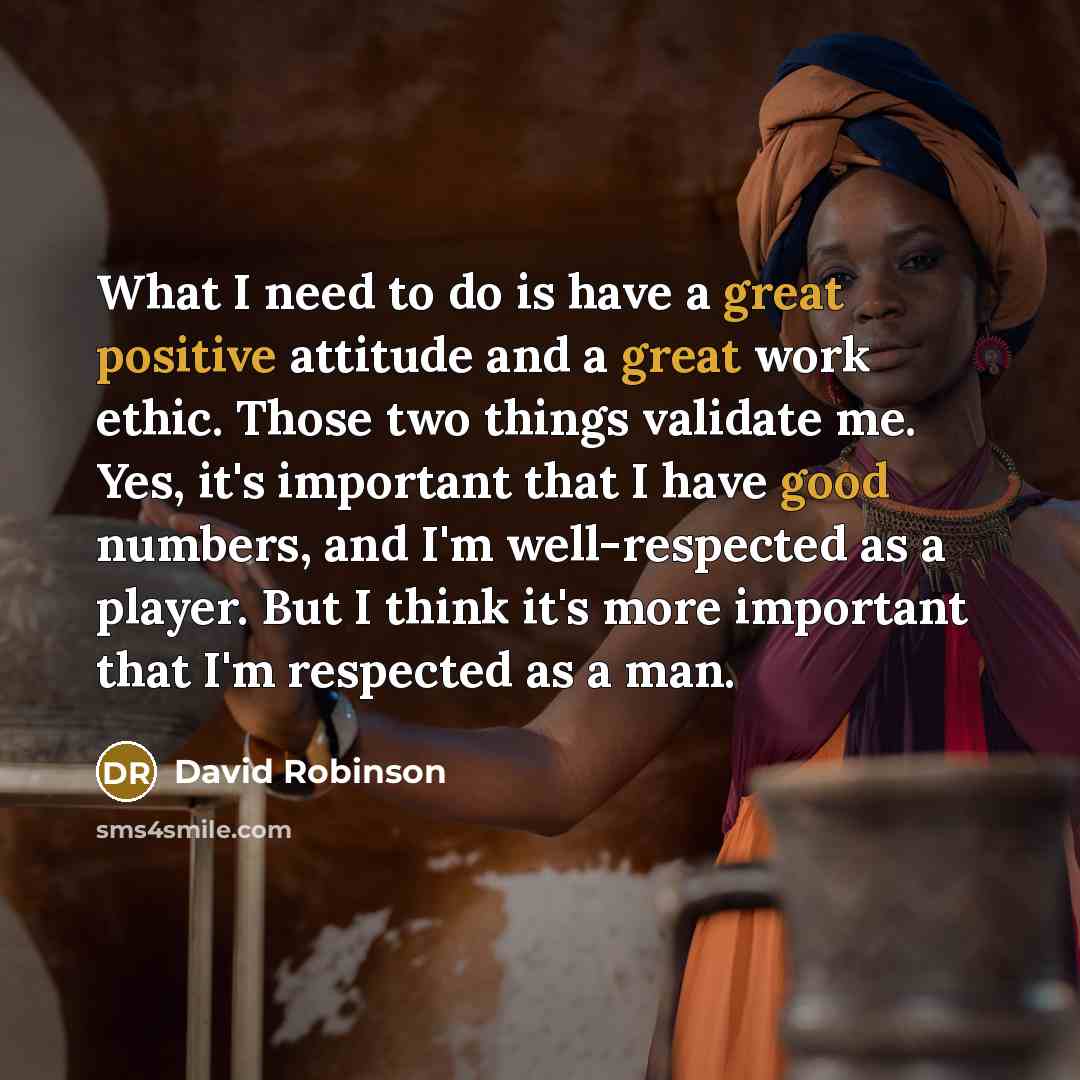 “What I need to do is have a great positive attitude and a great work ethic. Those two things validate me. Yes, it's important that I have good numbers, and I'm well-respected as a player. But I think it's more important that I'm respected as a man.” quote by David Robinson