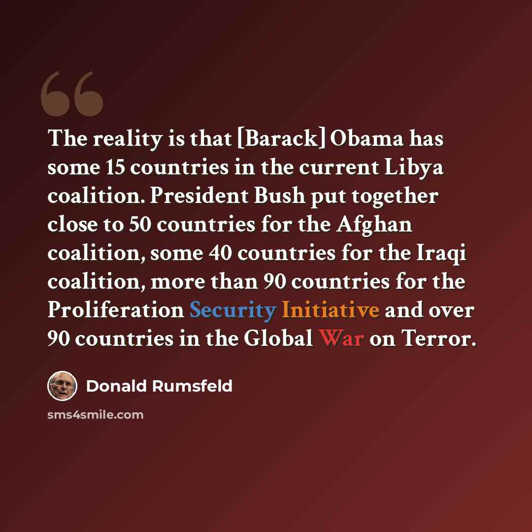 “The reality is that [Barack] Obama has some 15 countries in the current Libya coalition. President Bush put together close to 50 countries for the Afghan coalition, some 40 countries for the Iraqi coalition, more than 90 countries for the Proliferation Security Initiative and over 90 countries in…” quote by Donald Rumsfeld