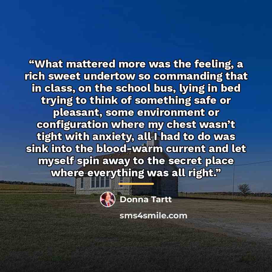 “What mattered more was the feeling, a rich sweet undertow so commanding that in class, on the school bus, lying in bed trying to think of something safe or pleasant, some environment or configuration where my chest wasn’t tight with anxiety, all I had to do was sink into the blood-warm current and…” quote by Donna Tartt
