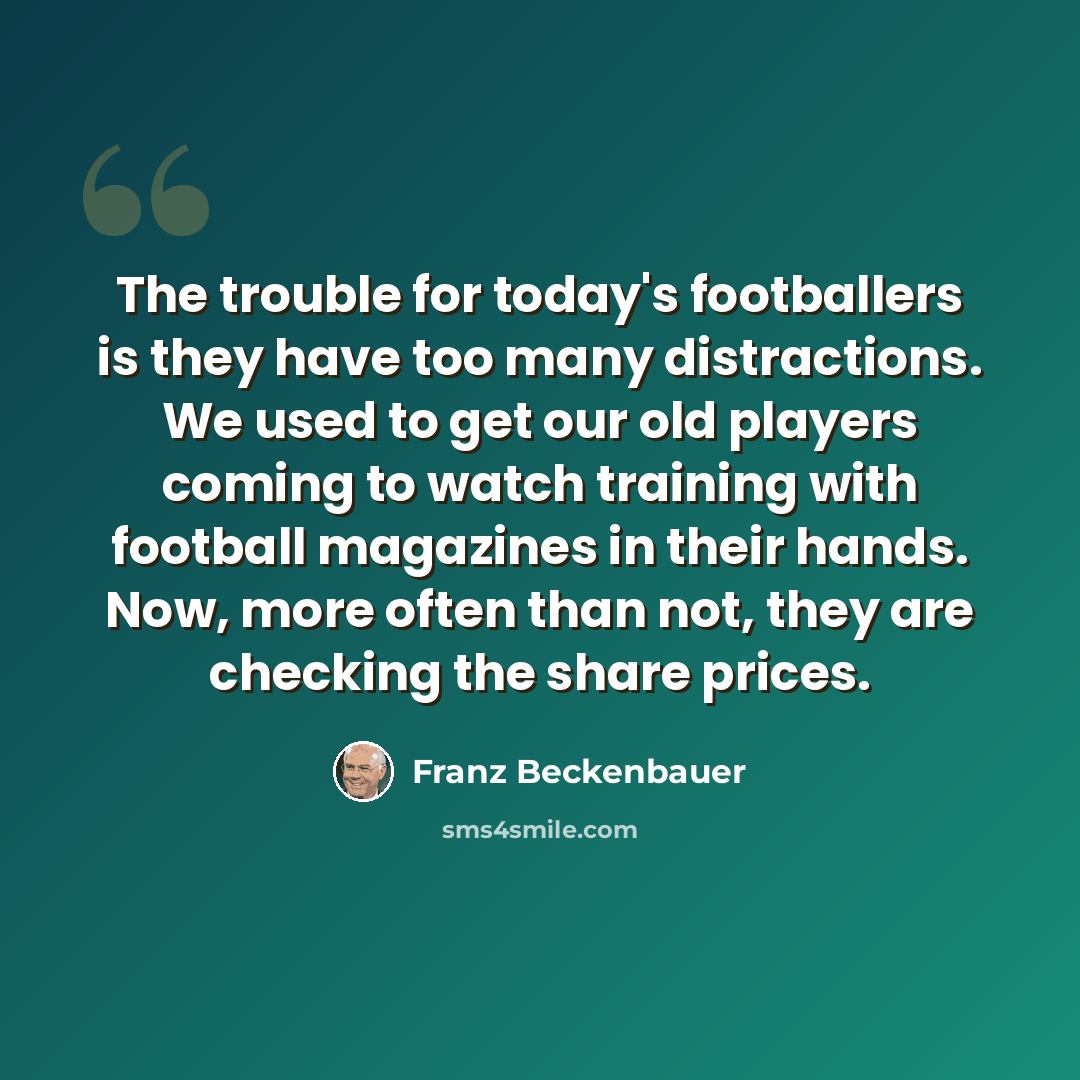“The trouble for today's footballers is they have too many distractions. We used to get our old players coming to watch training with football magazines in their hands. Now, more often than not, they are checking the share prices.” quote by Franz Beckenbauer