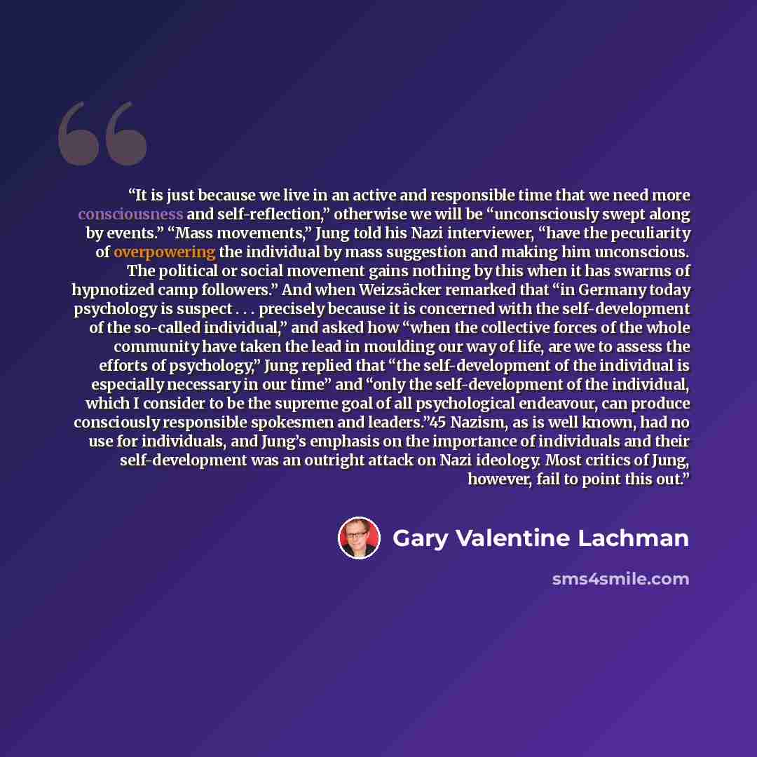 “It is just because we live in an active and responsible time that we need more consciousness and self-reflection,” otherwise we will be “unconsciously swept along by events.” “Mass movements,” Jung told his Nazi interviewer, “have the peculiarity of overpowering the individual by mass suggestion…” quote by Gary Valentine Lachman