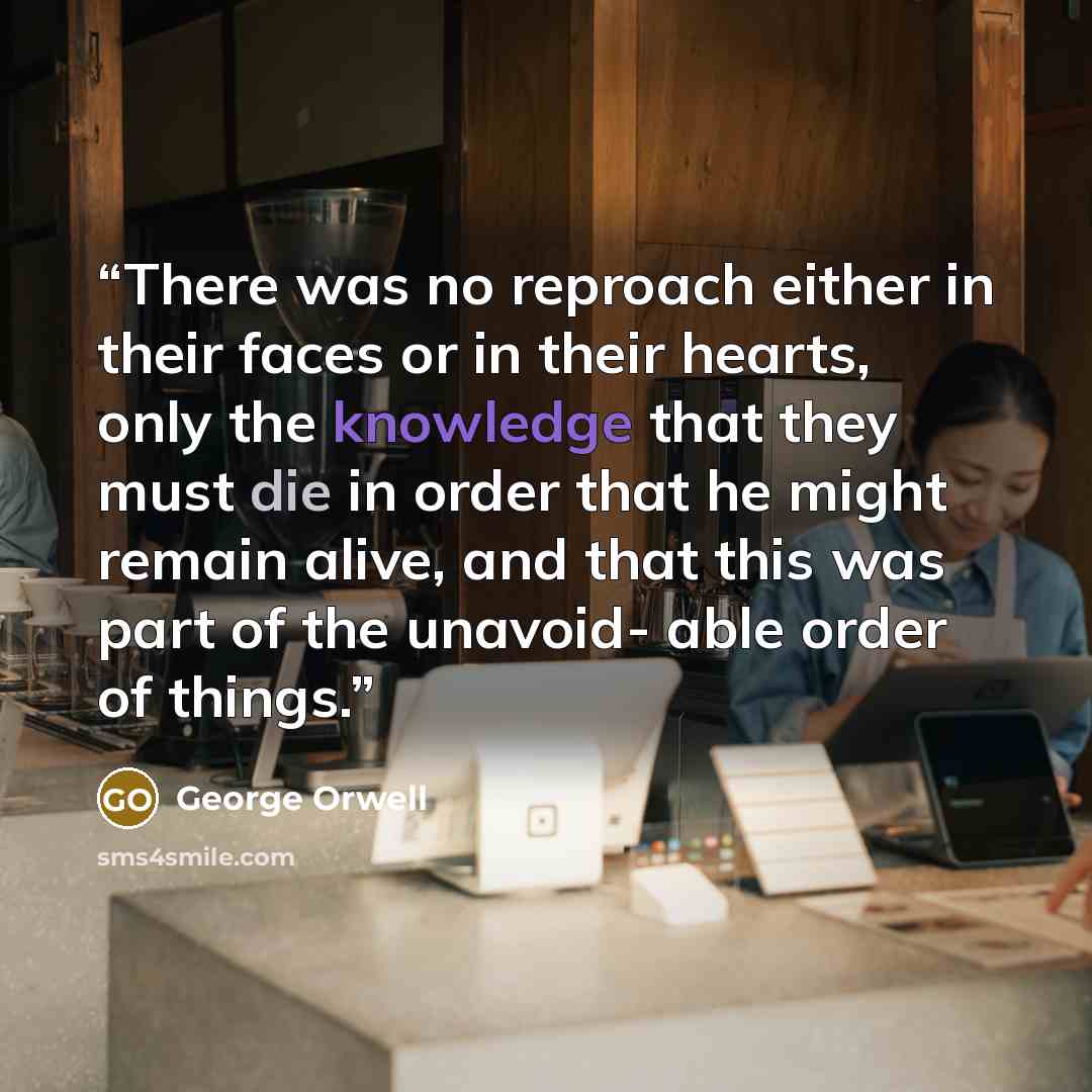 “There was no reproach either in their faces or in their hearts, only the knowledge that they must die in order that he might remain alive, and that this was part of the unavoid- able order of things.” quote by George Orwell