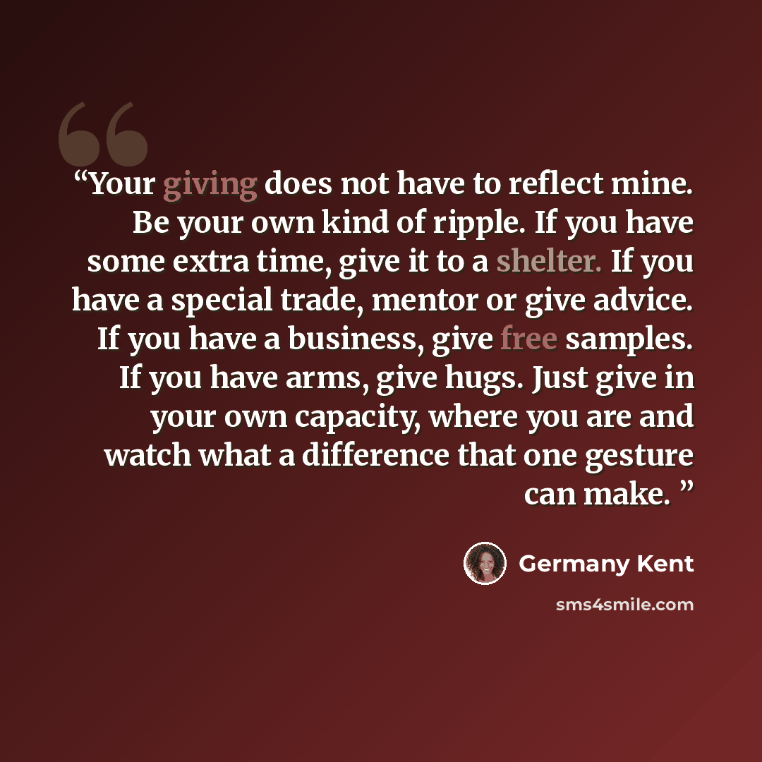 “Your giving does not have to reflect mine. Be your own kind of ripple. If you have some extra time, give it to a shelter. If you have a special trade, mentor or give advice. If you have a business, give free samples. If you have arms, give hugs. Just give in your own capacity, where you are and…” quote by Germany Kent