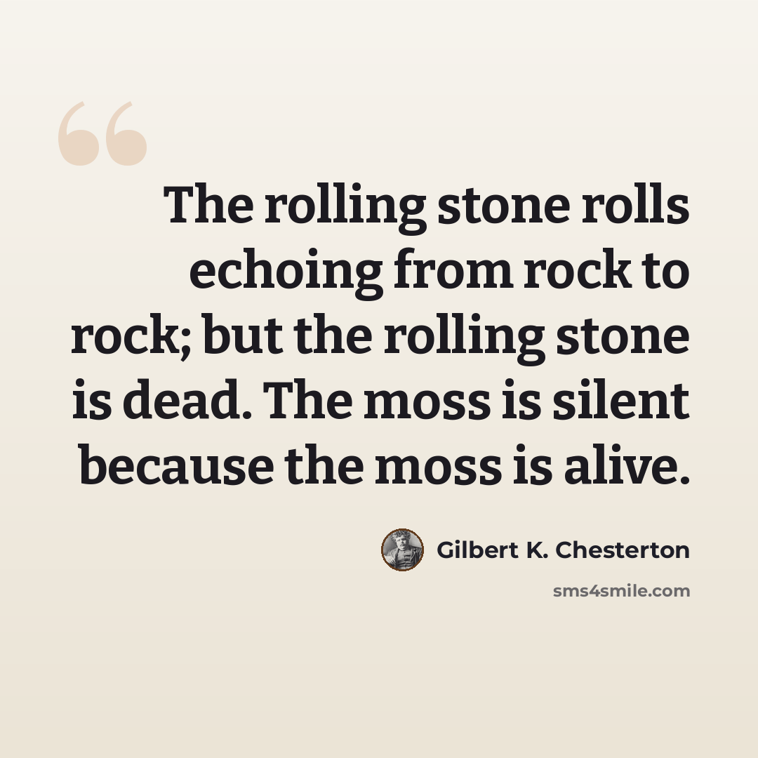 “The rolling stone rolls echoing from rock to rock; but the rolling stone is dead. The moss is silent because the moss is alive.” quote by Gilbert K. Chesterton