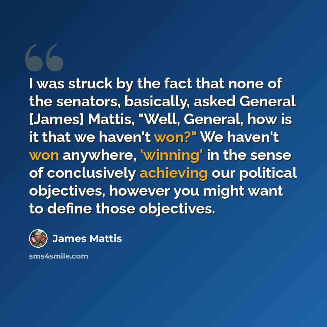 “I was struck by the fact that none of the senators, basically, asked General [James] Mattis, "Well, General, how is it that we haven't won?" We haven't won anywhere, 'winning' in the sense of conclusively achieving our political objectives, however you might want to define those objectives.” quote by James Mattis