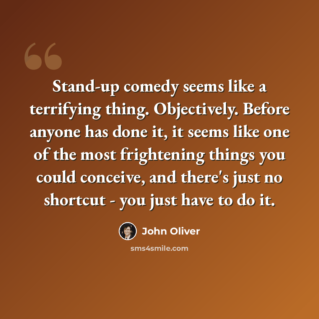 “Stand-up comedy seems like a terrifying thing. Objectively. Before anyone has done it, it seems like one of the most frightening things you could conceive, and there's just no shortcut - you just have to do it.” quote by John Oliver