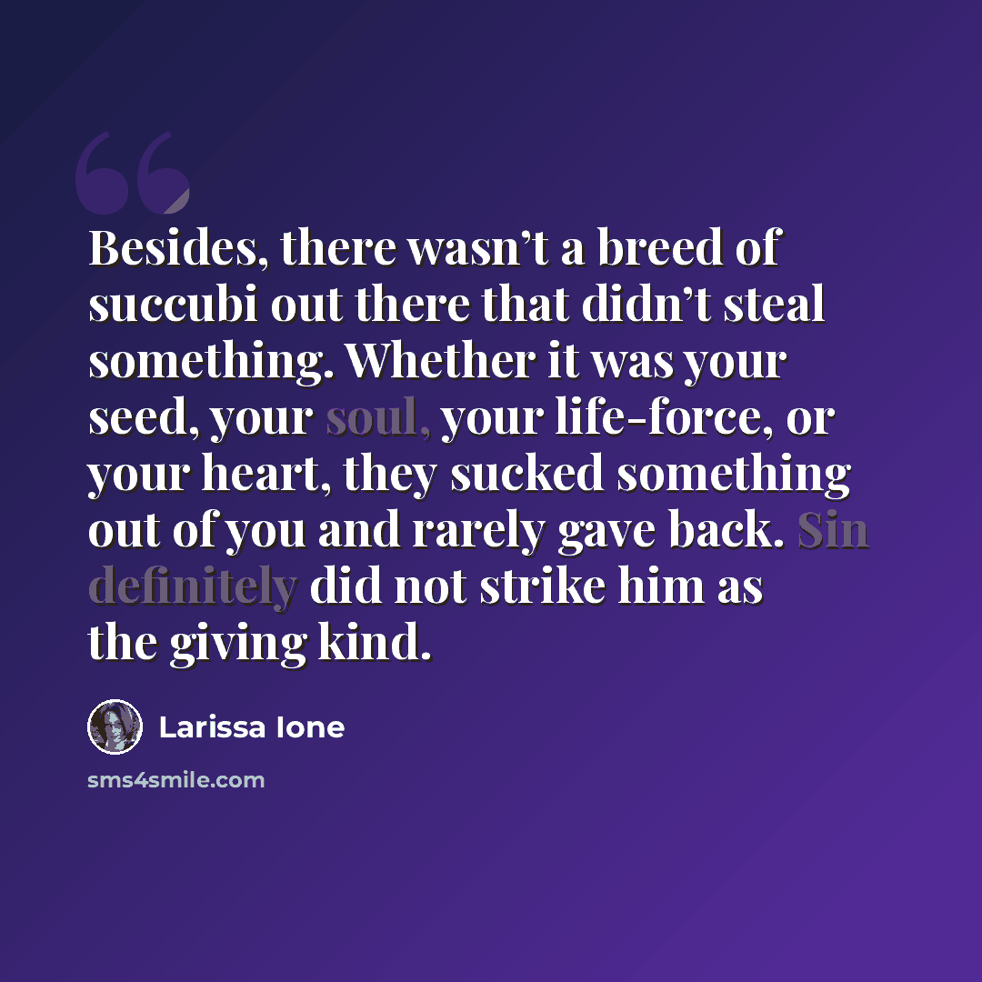 “Besides, there wasn’t a breed of succubi out there that didn’t steal something. Whether it was your seed, your soul, your life-force, or your heart, they sucked something out of you and rarely gave back. Sin definitely did not strike him as the giving kind.” quote by Larissa Ione