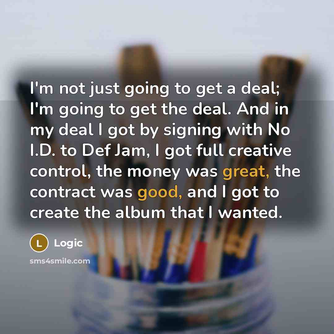 “I'm not just going to get a deal; I'm going to get the deal. And in my deal I got by signing with No I.D. to Def Jam, I got full creative control, the money was great, the contract was good, and I got to create the album that I wanted.” quote by Logic