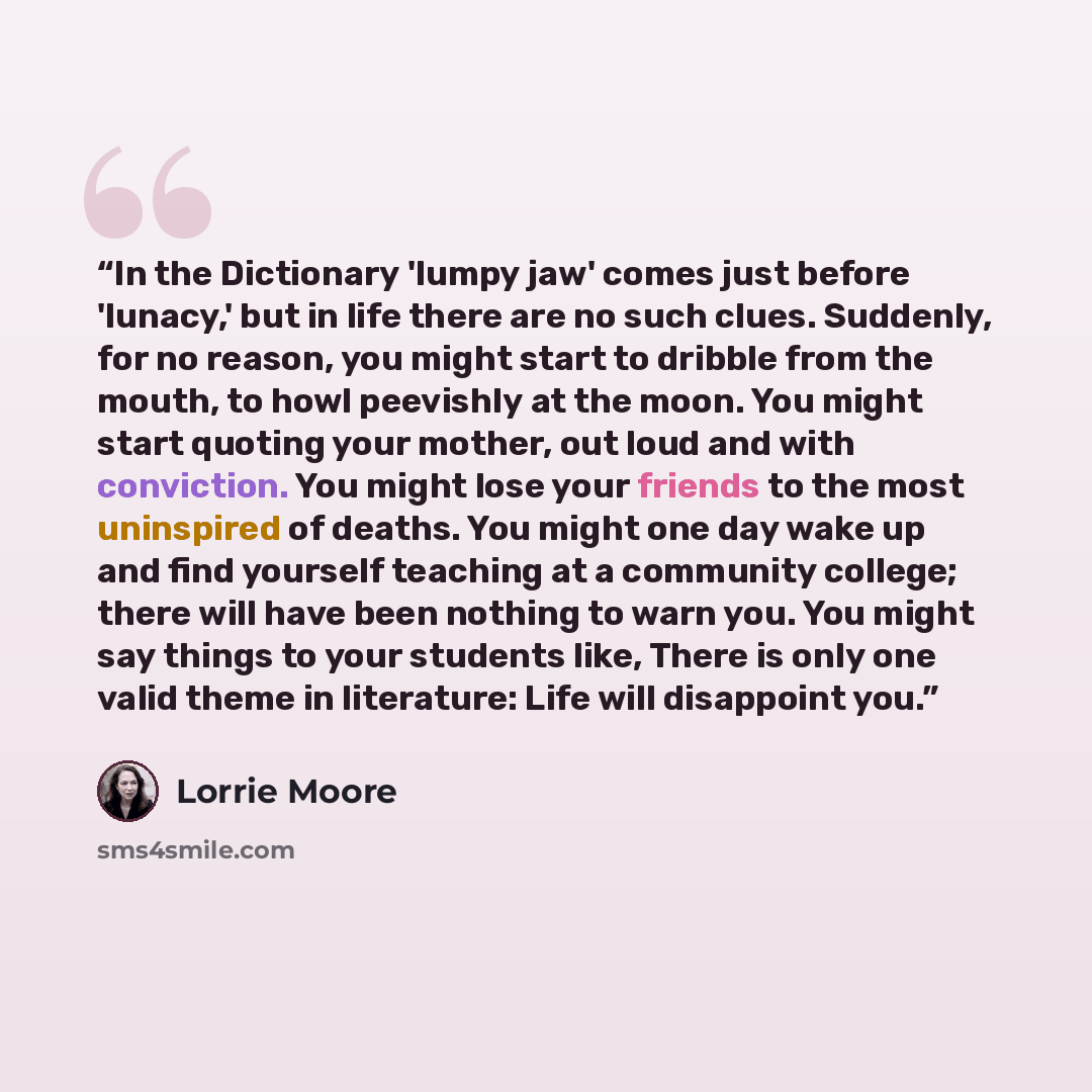 “In the Dictionary 'lumpy jaw' comes just before 'lunacy,' but in life there are no such clues. Suddenly, for no reason, you might start to dribble from the mouth, to howl peevishly at the moon. You might start quoting your mother, out loud and with conviction. You might lose your friends to the…” quote by Lorrie Moore