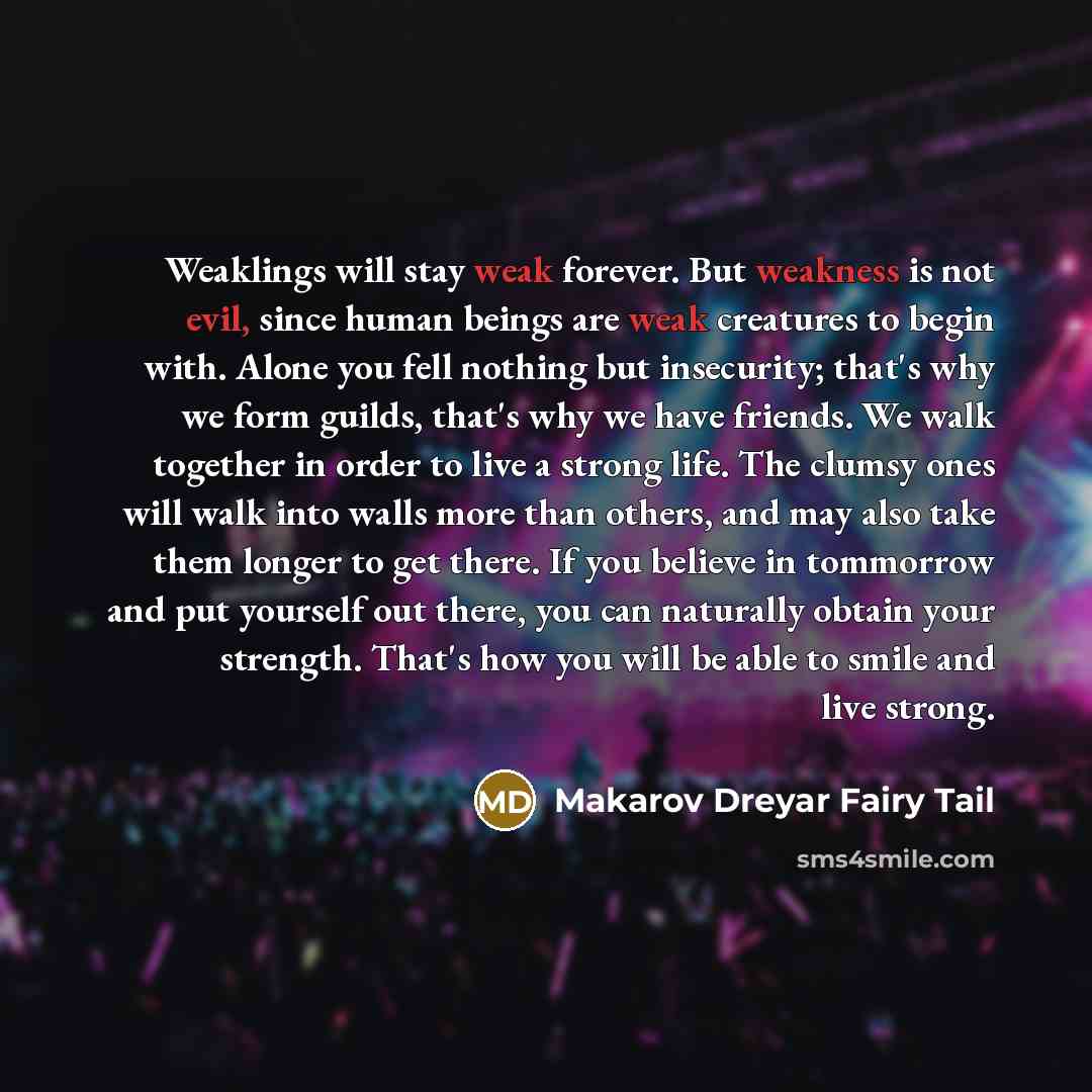 “Weaklings will stay weak forever. But weakness is not evil, since human beings are weak creatures to begin with. Alone you fell nothing but insecurity; that's why we form guilds, that's why we have friends. We walk together in order to live a strong life. The clumsy ones will walk into walls more…” quote by Makarov Dreyar Fairy Tail