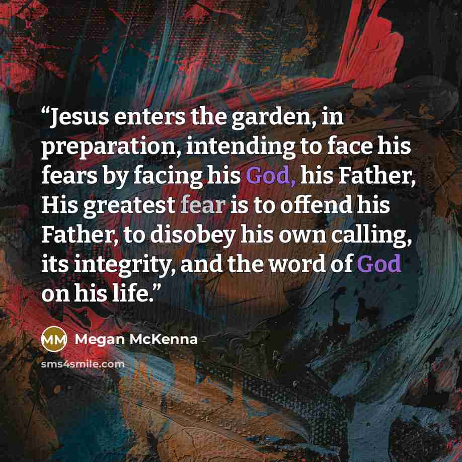 “Jesus enters the garden, in preparation, intending to face his fears by facing his God, his Father, His greatest fear is to offend his Father, to disobey his own calling, its integrity, and the word of God on his life.” quote by Megan McKenna