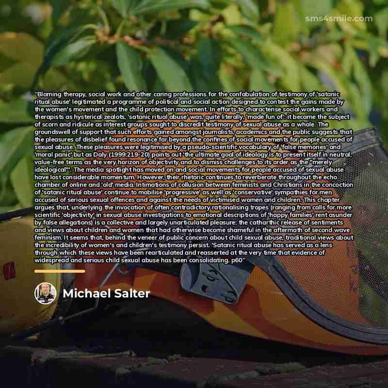“Blaming therapy, social work and other caring professions for the confabulation of testimony of 'satanic ritual abuse' legitimated a programme of political and social action designed to contest the gains made by the women's movement and the child protection movement. In efforts to characterise…” quote by Michael Salter