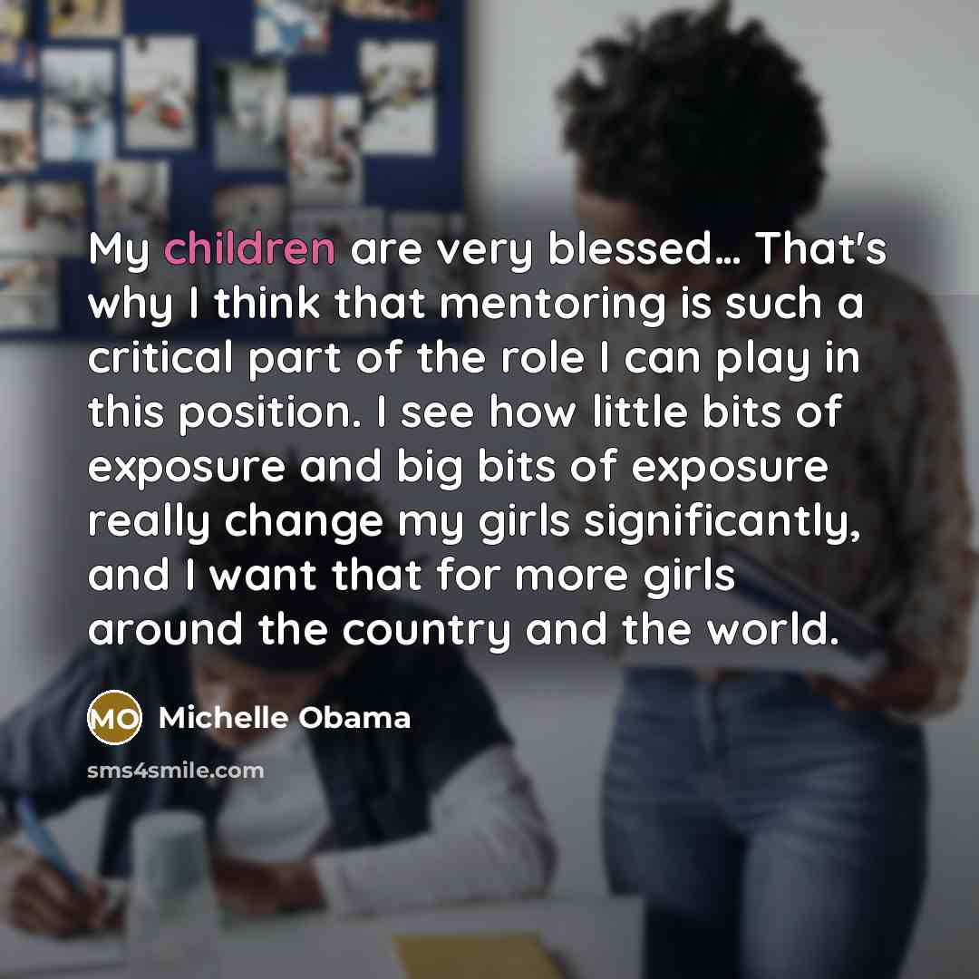 “My children are very blessed… That's why I think that mentoring is such a critical part of the role I can play in this position. I see how little bits of exposure and big bits of exposure really change my girls significantly, and I want that for more girls around the country and the world.” quote by Michelle Obama