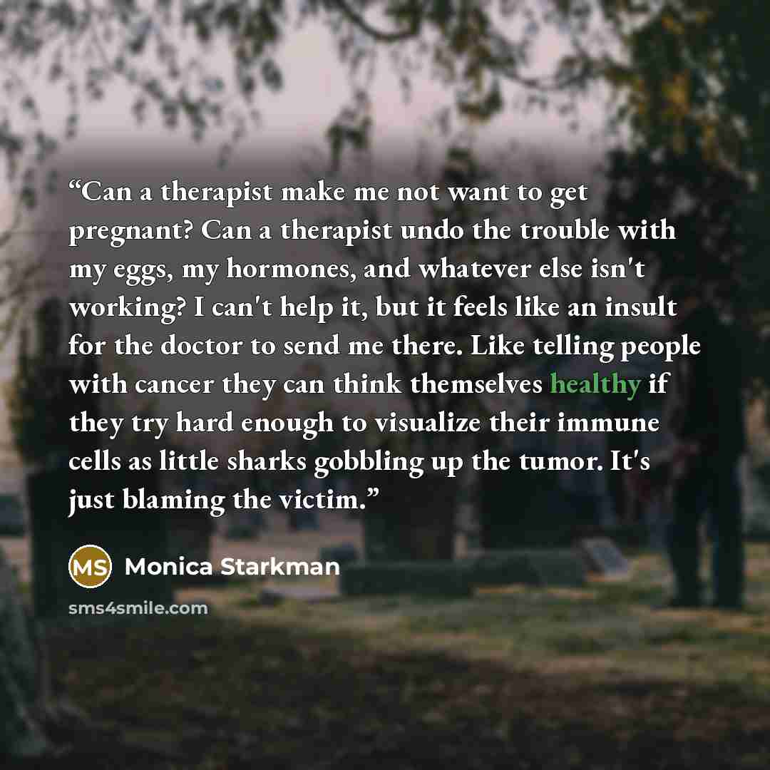 “Can a therapist make me not want to get pregnant? Can a therapist undo the trouble with my eggs, my hormones, and whatever else isn't working? I can't help it, but it feels like an insult for the doctor to send me there. Like telling people with cancer they can think themselves healthy if they try…” quote by Monica Starkman
