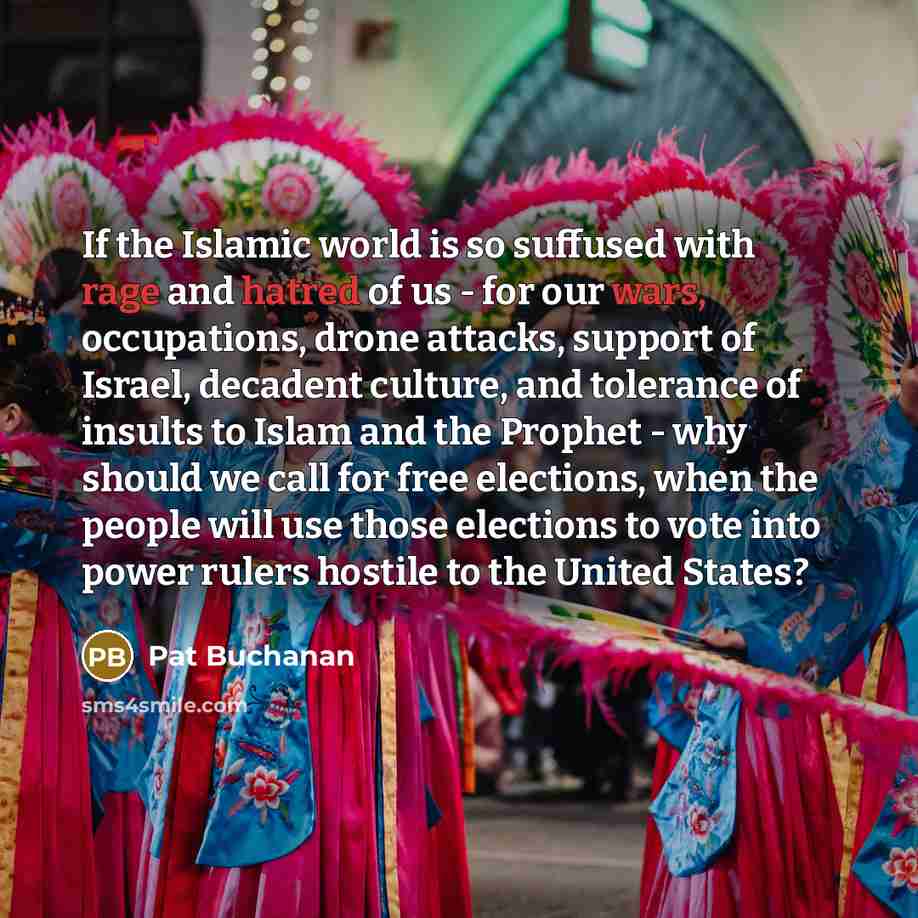 “If the Islamic world is so suffused with rage and hatred of us - for our wars, occupations, drone attacks, support of Israel, decadent culture, and tolerance of insults to Islam and the Prophet - why should we call for free elections, when the people will use those elections to vote into power…” quote by Pat Buchanan