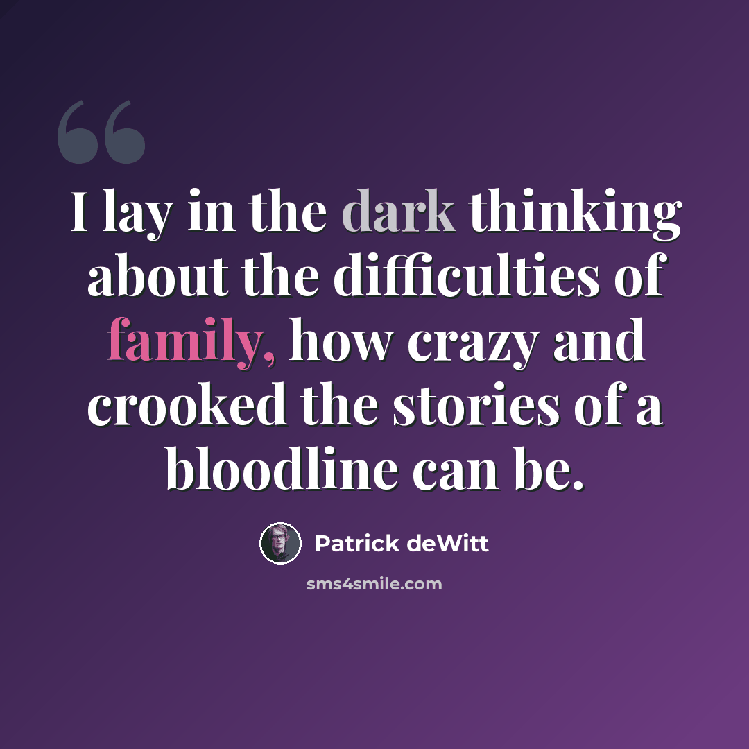 “I lay in the dark thinking about the difficulties of family, how crazy and crooked the stories of a bloodline can be.” quote by Patrick deWitt