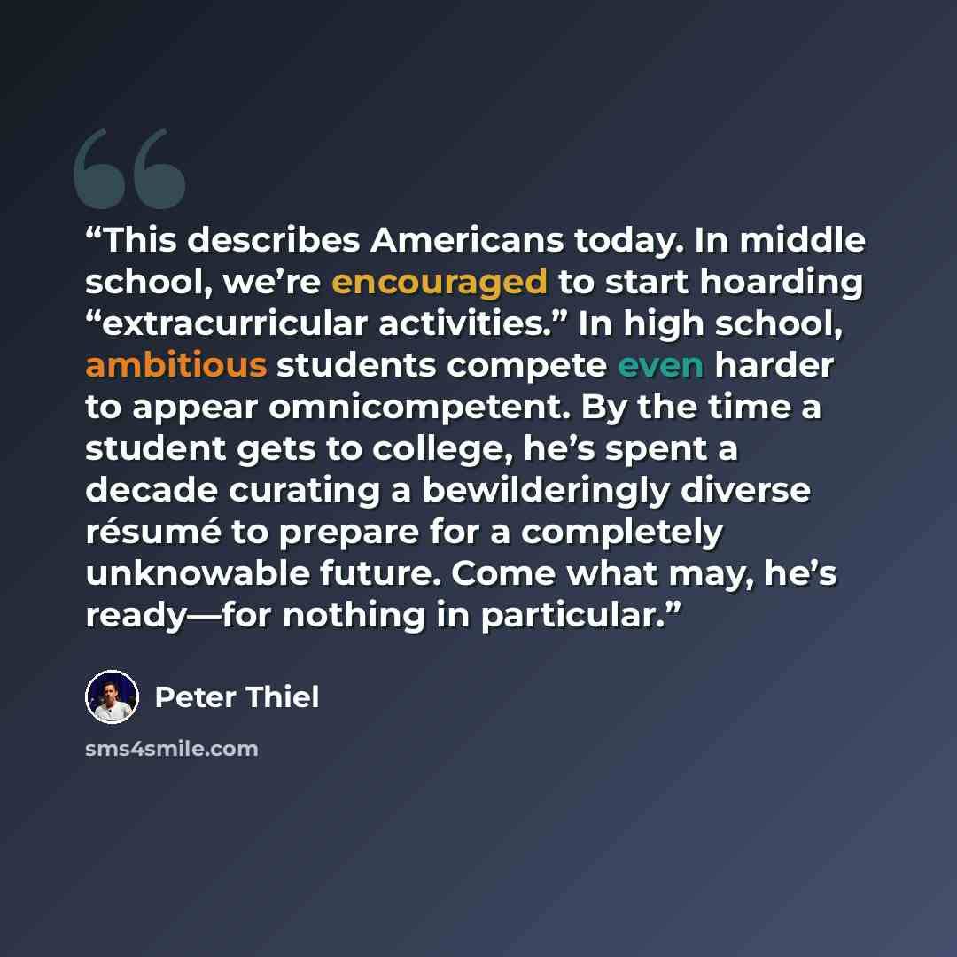 “This describes Americans today. In middle school, we’re encouraged to start hoarding “extracurricular activities.” In high school, ambitious students compete even harder to appear omnicompetent. By the time a student gets to college, he’s spent a decade curating a bewilderingly diverse résumé to…” quote by Peter Thiel