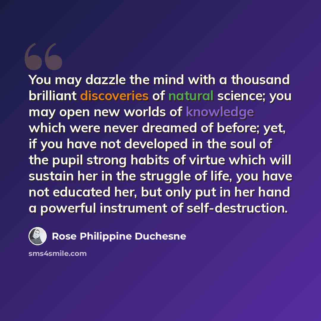 “You may dazzle the mind with a thousand brilliant discoveries of natural science; you may open new worlds of knowledge which were never dreamed of before; yet, if you have not developed in the soul of the pupil strong habits of virtue which will sustain her in the struggle of life, you have not…” quote by Rose Philippine Duchesne