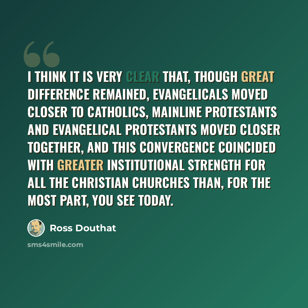 “I think it is very clear that, though great difference remained, evangelicals moved closer to Catholics, mainline Protestants and evangelical Protestants moved closer together, and this convergence coincided with greater institutional strength for all the Christian churches than, for the most…” quote by Ross Douthat