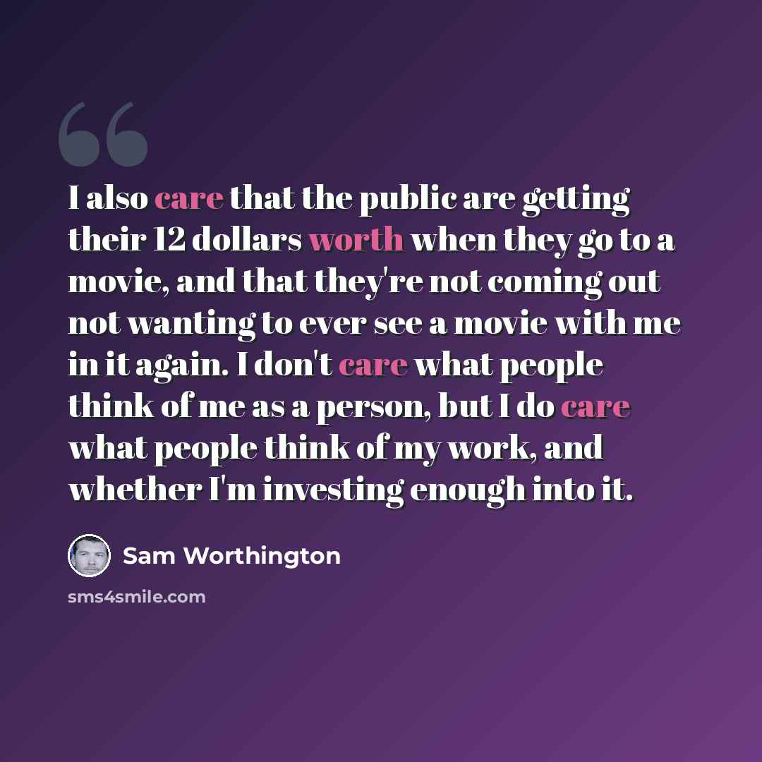 “I also care that the public are getting their 12 dollars worth when they go to a movie, and that they're not coming out not wanting to ever see a movie with me in it again. I don't care what people think of me as a person, but I do care what people think of my work, and whether I'm investing…” quote by Sam Worthington