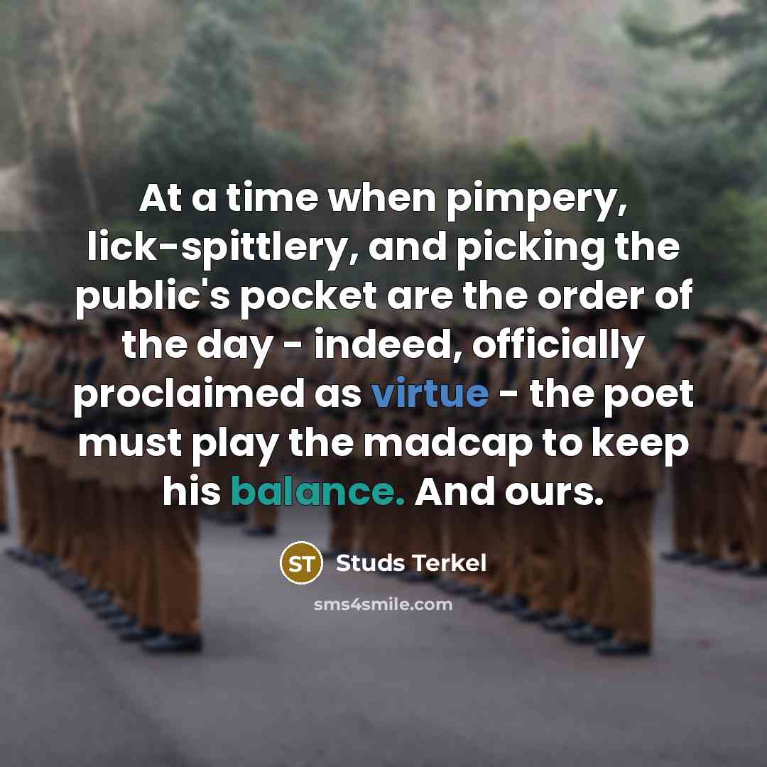 “At a time when pimpery, lick-spittlery, and picking the public's pocket are the order of the day - indeed, officially proclaimed as virtue - the poet must play the madcap to keep his balance. And ours.” quote by Studs Terkel