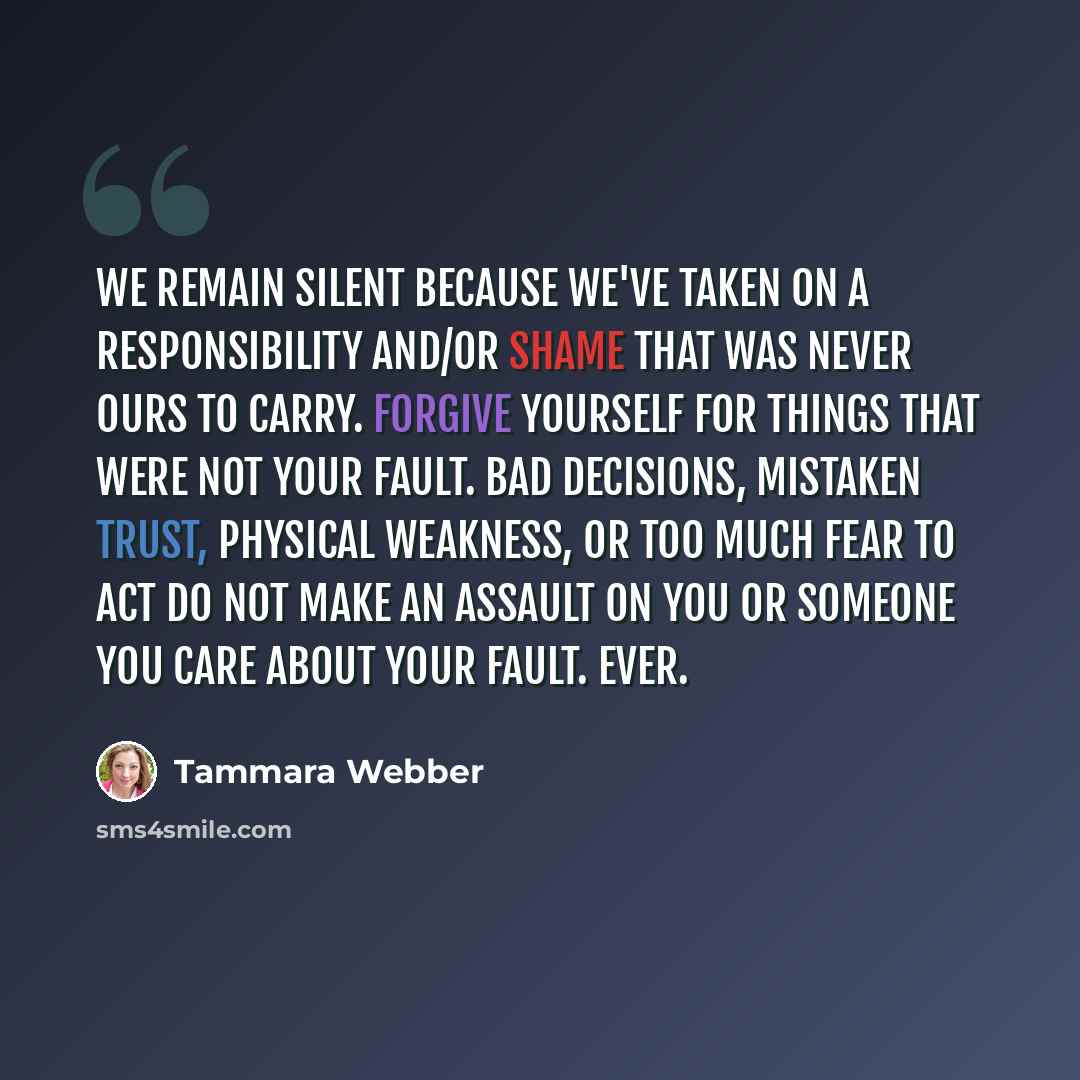 “We remain silent because we've taken on a responsibility and/or shame that was never ours to carry. Forgive yourself for things that were not your fault. Bad decisions, mistaken trust, physical weakness, or too much fear to act do not make an assault on you or someone you care about your fault…” quote by Tammara Webber