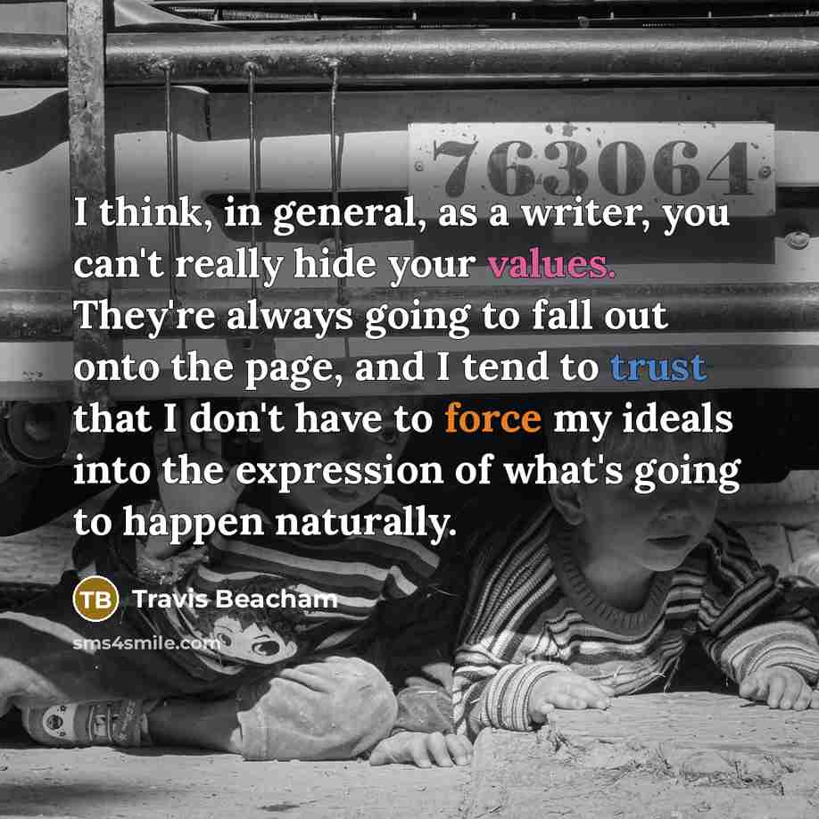 “I think, in general, as a writer, you can't really hide your values. They're always going to fall out onto the page, and I tend to trust that I don't have to force my ideals into the expression of what's going to happen naturally.” quote by Travis Beacham