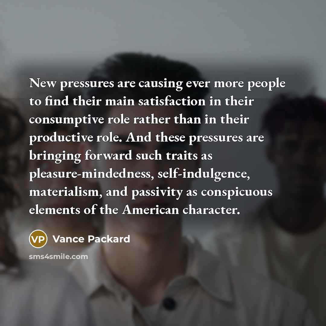 “New pressures are causing ever more people to find their main satisfaction in their consumptive role rather than in their productive role. And these pressures are bringing forward such traits as pleasure-mindedness, self-indulgence, materialism, and passivity as conspicuous elements of the…” quote by Vance Packard