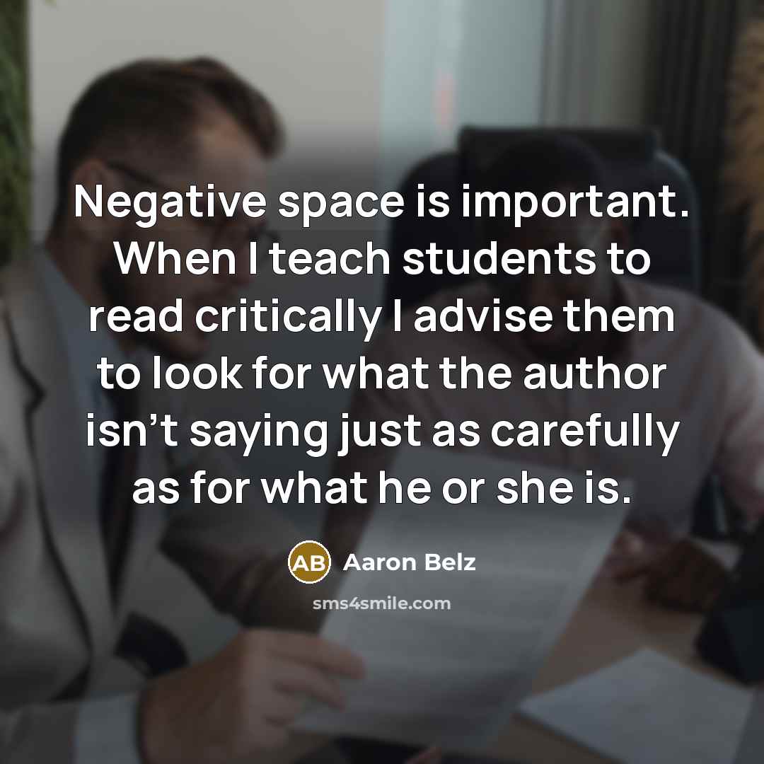 “Negative space is important. When I teach students to read critically I advise them to look for what the author isn't saying just as carefully as for what he or she is.” quote by Aaron Belz
