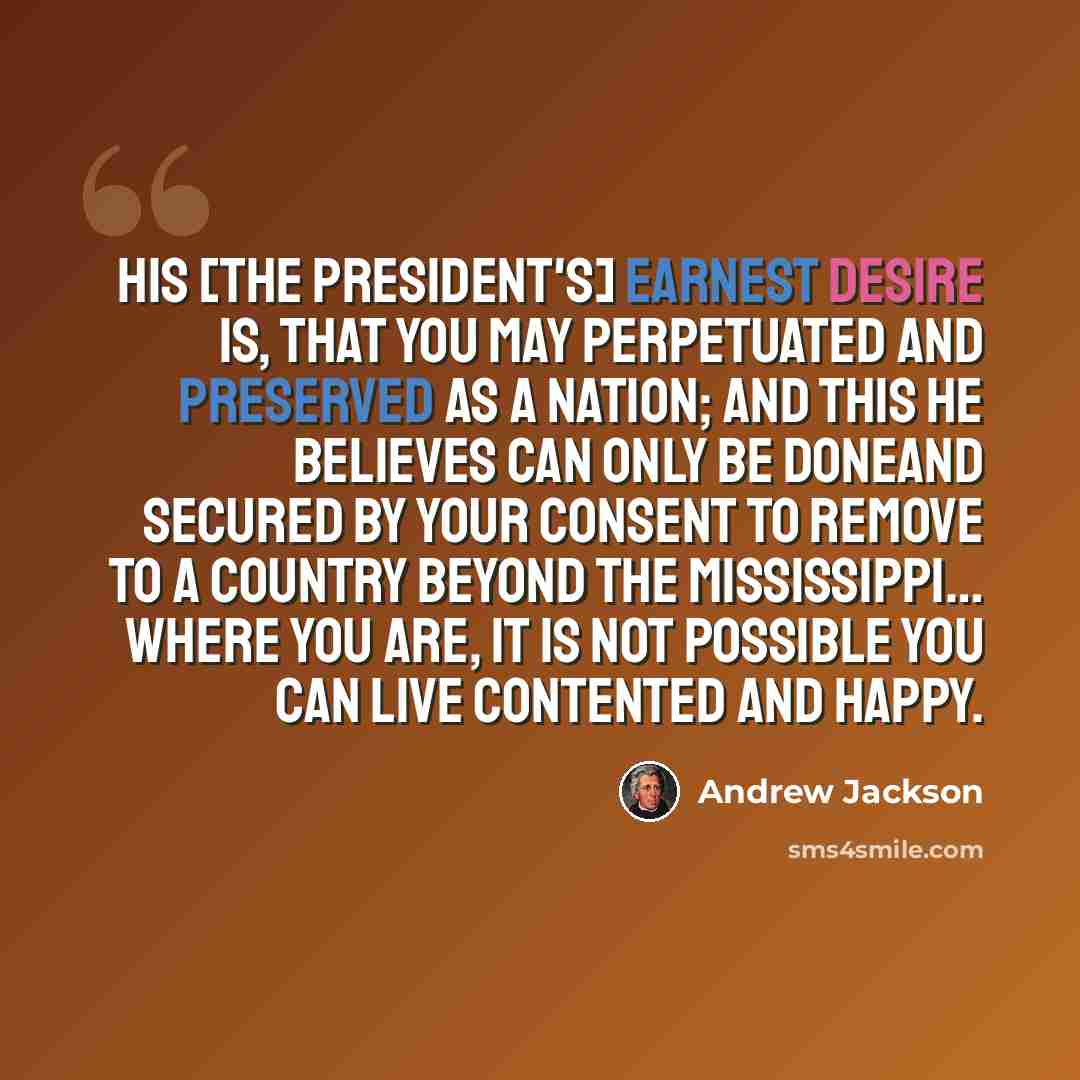 “His [the President's] earnest desire is, that you may perpetuated and preserved as a nation; and this he believes can only be doneand secured by your consent to remove to a country beyond the Mississippi… Where you are, it is not possible you can live contented and happy.” quote by Andrew Jackson